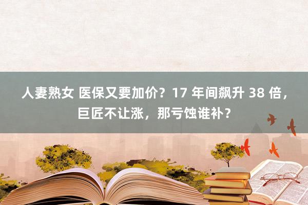 人妻熟女 医保又要加价？17 年间飙升 38 倍，巨匠不让涨，那亏蚀谁补？