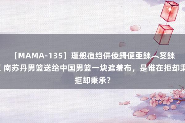 【MAMA-135】瑾般亱绉併倰鎶便亜銇︿笅銇曘亜 南苏丹男篮送给中国男篮一块遮羞布，是谁在拒却秉承？