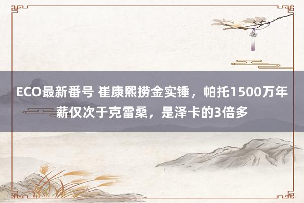 ECO最新番号 崔康熙捞金实锤，帕托1500万年薪仅次于克雷桑，是泽卡的3倍多