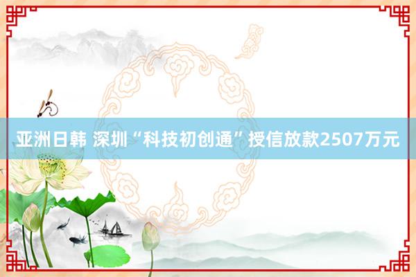 亚洲日韩 深圳“科技初创通”授信放款2507万元