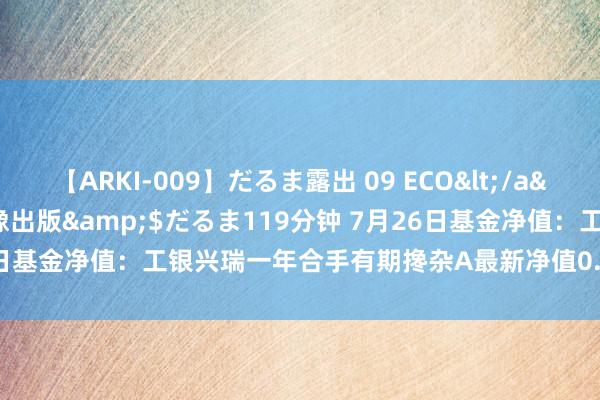 【ARKI-009】だるま露出 09 ECO</a>2008-06-19桃太郎映像出版&$だるま119分钟 7月26日基金净值：工银兴瑞一年合手有期搀杂A最新净值0.5189，涨0.45%