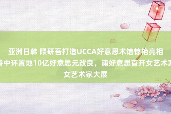 亚洲日韩 隈研吾打造UCCA好意思术馆惊艳亮相，香港中环置地10亿好意思元改良，浦好意思首开女艺术家大展