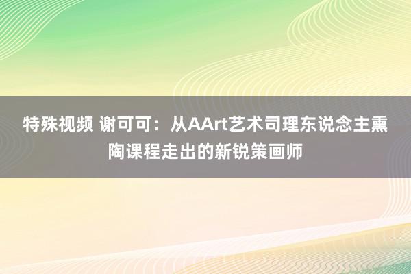 特殊视频 谢可可：从AArt艺术司理东说念主熏陶课程走出的新锐策画师