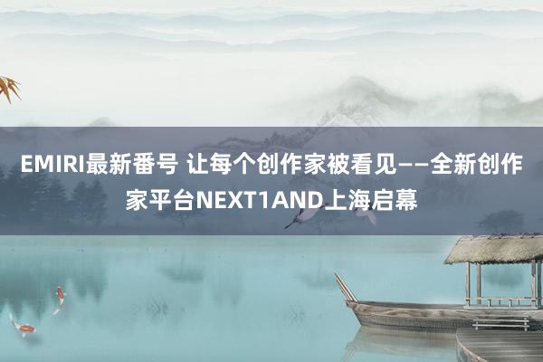 EMIRI最新番号 让每个创作家被看见——全新创作家平台NEXT1AND上海启幕