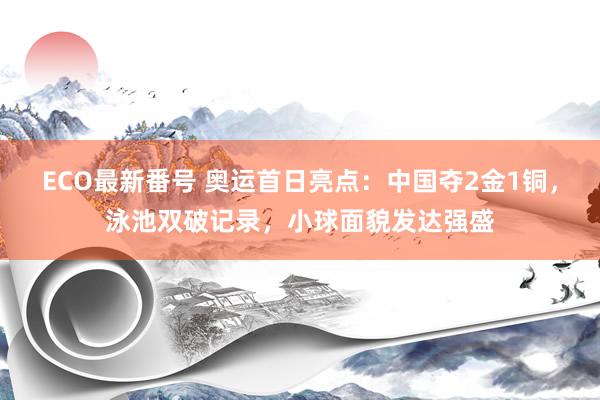 ECO最新番号 奥运首日亮点：中国夺2金1铜，泳池双破记录，小球面貌发达强盛