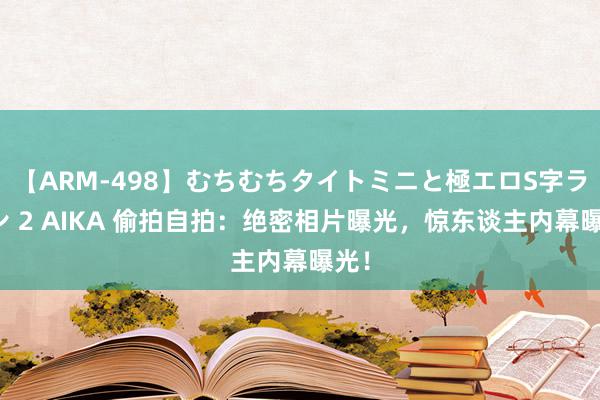 【ARM-498】むちむちタイトミニと極エロS字ライン 2 AIKA 偷拍自拍：绝密相片曝光，惊东谈主内幕曝光！