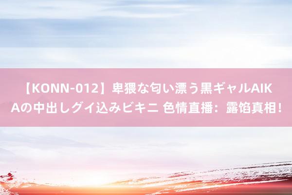 【KONN-012】卑猥な匂い漂う黒ギャルAIKAの中出しグイ込みビキニ 色情直播：露馅真相！