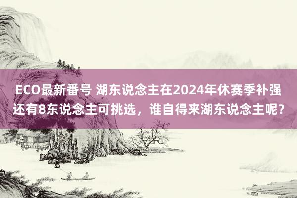 ECO最新番号 湖东说念主在2024年休赛季补强还有8东说念主可挑选，谁自得来湖东说念主呢？