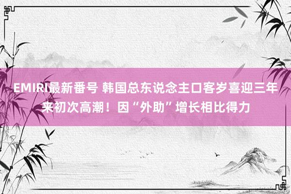 EMIRI最新番号 韩国总东说念主口客岁喜迎三年来初次高潮！因“外助”增长相比得力