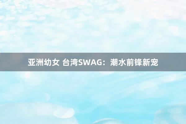 亚洲幼女 台湾SWAG：潮水前锋新宠