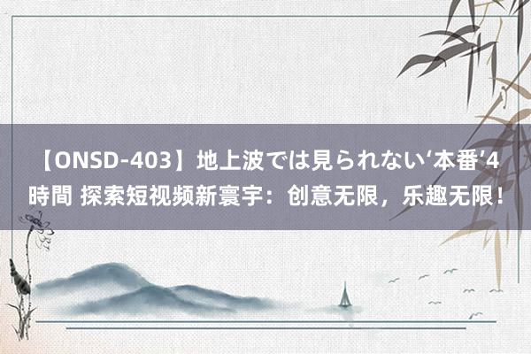 【ONSD-403】地上波では見られない‘本番’4時間 探索短视频新寰宇：创意无限，乐趣无限！