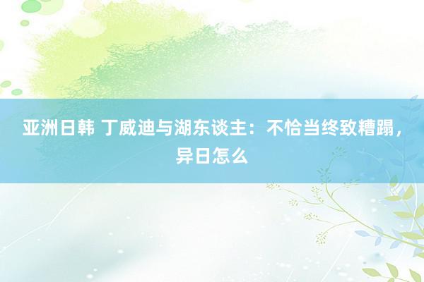 亚洲日韩 丁威迪与湖东谈主：不恰当终致糟蹋，异日怎么