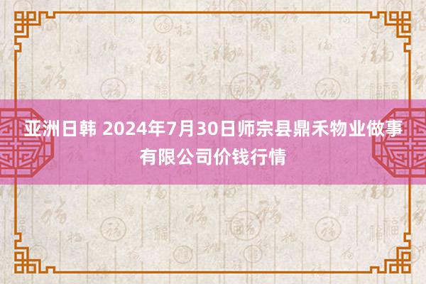 亚洲日韩 2024年7月30日师宗县鼎禾物业做事有限公司价钱行情