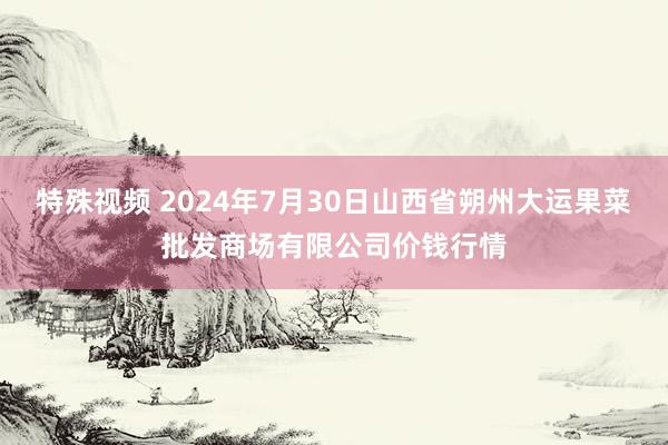 特殊视频 2024年7月30日山西省朔州大运果菜批发商场有限公司价钱行情