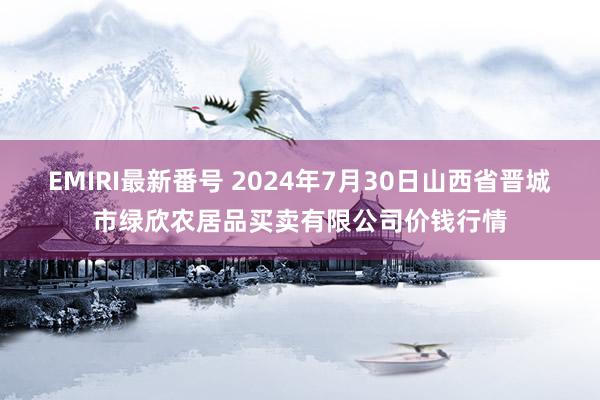 EMIRI最新番号 2024年7月30日山西省晋城市绿欣农居品买卖有限公司价钱行情