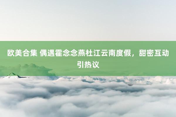 欧美合集 偶遇霍念念燕杜江云南度假，甜密互动引热议