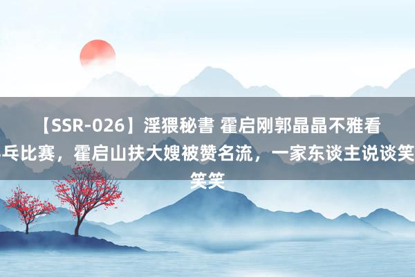 【SSR-026】淫猥秘書 霍启刚郭晶晶不雅看乒乓比赛，霍启山扶大嫂被赞名流，一家东谈主说谈笑笑