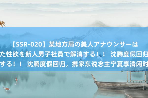 【SSR-020】某地方局の美人アナウンサーは忙し過ぎて溜まりまくった性欲を新人男子社員で解消する！！ 沈腾度假回归，携家东说念主宁夏享清闲时光