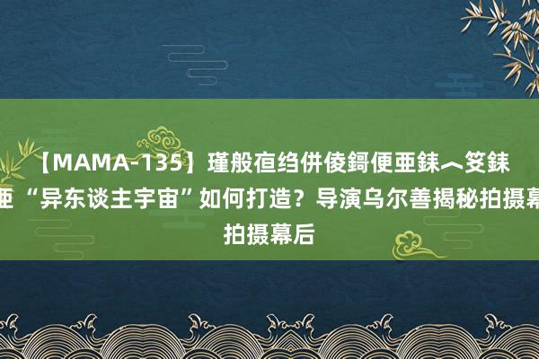 【MAMA-135】瑾般亱绉併倰鎶便亜銇︿笅銇曘亜 “异东谈主宇宙”如何打造？导演乌尔善揭秘拍摄幕后