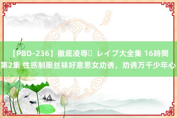 【PBD-236】徹底凌辱・レイプ大全集 16時間 第2集 性感制服丝袜好意思女劝诱，劝诱万千少年心。