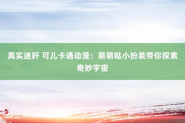 真实迷奸 可儿卡通动漫：萌萌哒小扮装带你探索奇妙宇宙