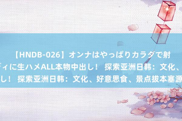 【HNDB-026】オンナはやっぱりカラダで射精する 厳選美巨乳ボディに生ハメALL本物中出し！ 探索亚洲日韩：文化、好意思食、景点拔本塞源