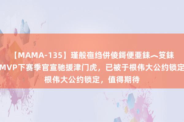 【MAMA-135】瑾般亱绉併倰鎶便亜銇︿笅銇曘亜 K联赛MVP下赛季官宣驰援津门虎，已被于根伟大公约锁定，值得期待