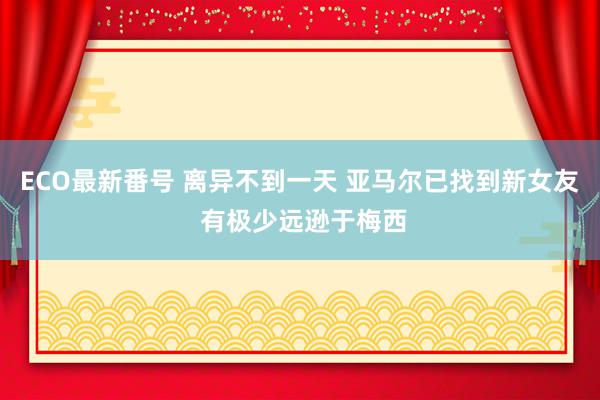 ECO最新番号 离异不到一天 亚马尔已找到新女友 有极少远逊于梅西