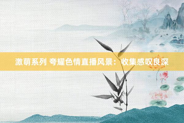 激萌系列 夸耀色情直播风景：收集感叹良深