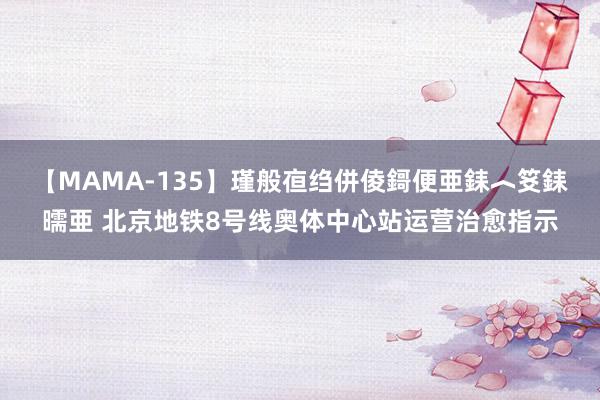 【MAMA-135】瑾般亱绉併倰鎶便亜銇︿笅銇曘亜 北京地铁8号线奥体中心站运营治愈指示