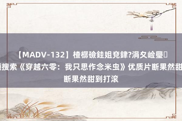 【MADV-132】楂樼礆銈姐兗銉?涓夊崄璺法 高频搜索《穿越六零：我只思作念米虫》优质片断果然甜到打滚