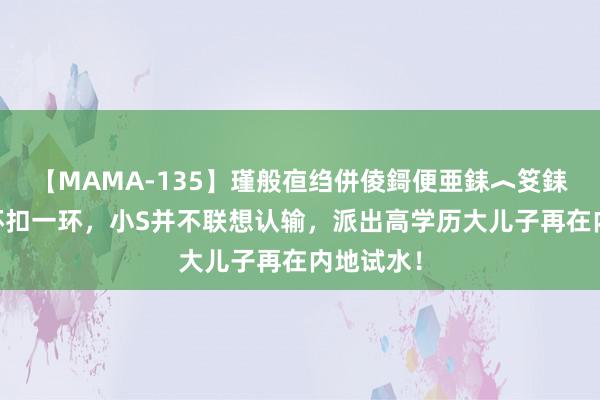 【MAMA-135】瑾般亱绉併倰鎶便亜銇︿笅銇曘亜 一环扣一环，小S并不联想认输，派出高学历大儿子再在内地试水！