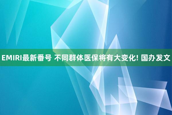 EMIRI最新番号 不同群体医保将有大变化! 国办发文