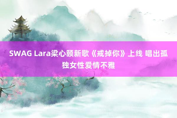 SWAG Lara梁心颐新歌《戒掉你》上线 唱出孤独女性爱情不雅