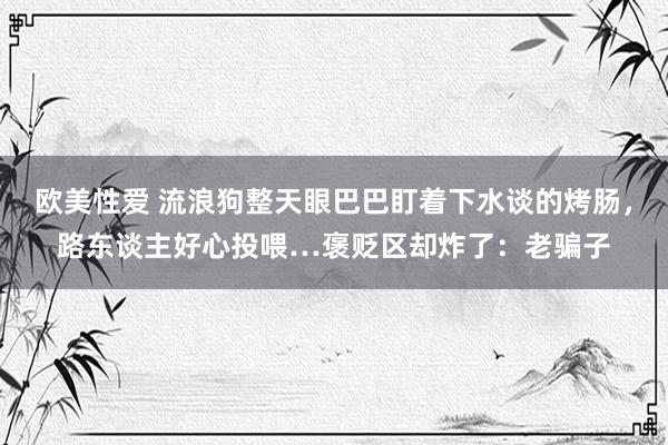 欧美性爱 流浪狗整天眼巴巴盯着下水谈的烤肠，路东谈主好心投喂…褒贬区却炸了：老骗子