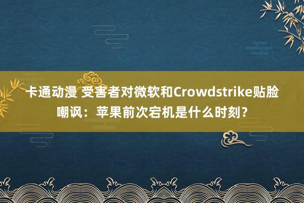 卡通动漫 受害者对微软和Crowdstrike贴脸嘲讽：苹果前次宕机是什么时刻？