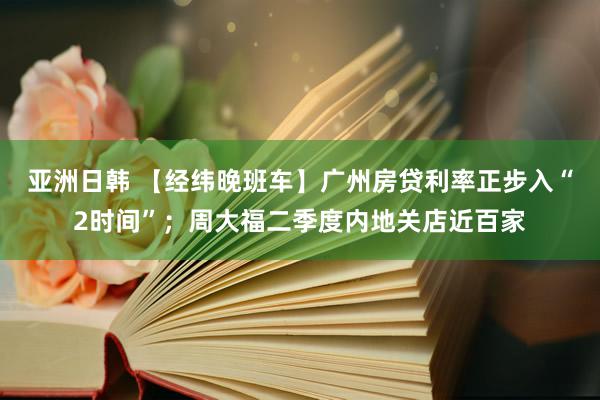 亚洲日韩 【经纬晚班车】广州房贷利率正步入“2时间”；周大福二季度内地关店近百家