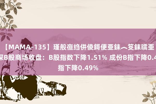 【MAMA-135】瑾般亱绉併倰鎶便亜銇︿笅銇曘亜 沪深B股商场收盘：B股指数下降1.51% 成份B指下降0.49%