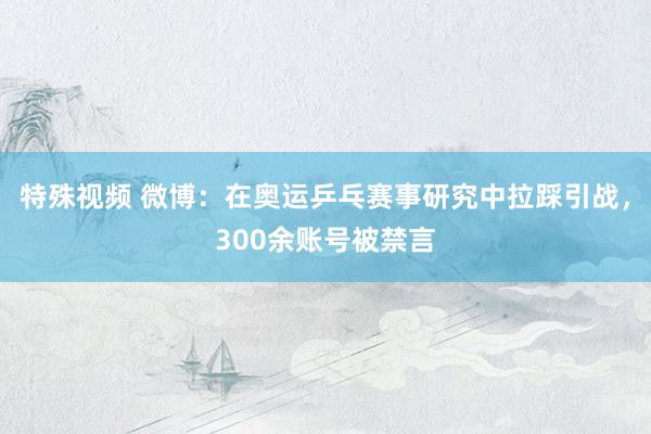 特殊视频 微博：在奥运乒乓赛事研究中拉踩引战，300余账号被禁言