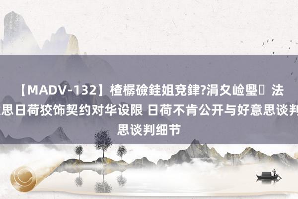 【MADV-132】楂樼礆銈姐兗銉?涓夊崄璺法 好意思日荷狡饰契约对华设限 日荷不肯公开与好意思谈判细节