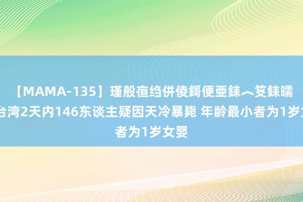 【MAMA-135】瑾般亱绉併倰鎶便亜銇︿笅銇曘亜 台湾2天内146东谈主疑因天冷暴毙 年龄最小者为1岁女婴