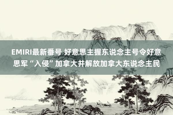 EMIRI最新番号 好意思主握东说念主号令好意思军“入侵”加拿大并解放加拿大东说念主民