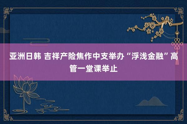 亚洲日韩 吉祥产险焦作中支举办“浮浅金融”高管一堂课举止