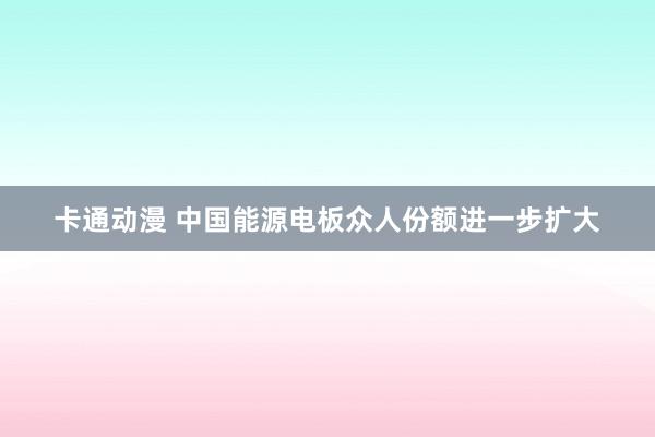 卡通动漫 中国能源电板众人份额进一步扩大