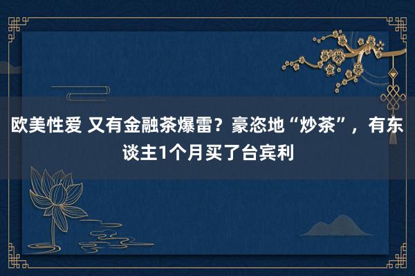 欧美性爱 又有金融茶爆雷？豪恣地“炒茶”，有东谈主1个月买了台宾利