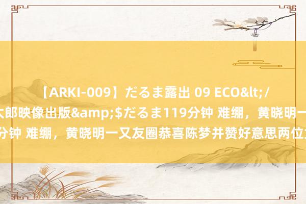 【ARKI-009】だるま露出 09 ECO</a>2008-06-19桃太郎映像出版&$だるま119分钟 难绷，黄晓明一又友圈恭喜陈梦并赞好意思两位女将却遭回怼