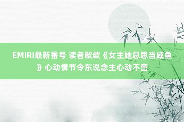 EMIRI最新番号 读者欷歔《女主她总思当咸鱼》心动情节令东说念主心动不啻