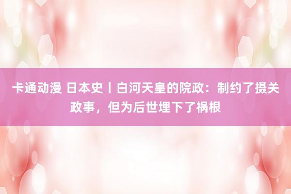 卡通动漫 日本史丨白河天皇的院政：制约了摄关政事，但为后世埋下了祸根