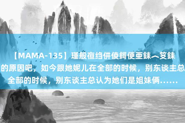 【MAMA-135】瑾般亱绉併倰鎶便亜銇︿笅銇曘亜 可能是吃过唐僧肉的原因吧，如今跟她妮儿在全部的时候，别东谈主总认为她们是姐妹俩……