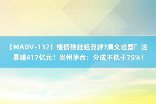 【MADV-132】楂樼礆銈姐兗銉?涓夊崄璺法 暴赚417亿元！贵州茅台：分成不低于75%！